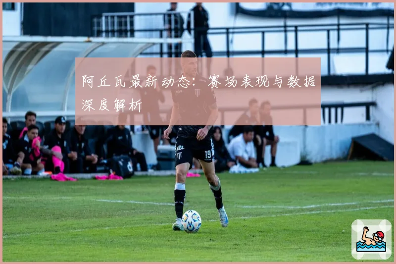 阿丘瓦最新动态:赛场表现与数据深度解析