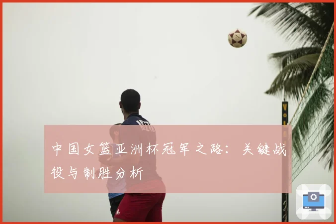 中国女篮亚洲杯冠军之路：关键战役与制胜分析