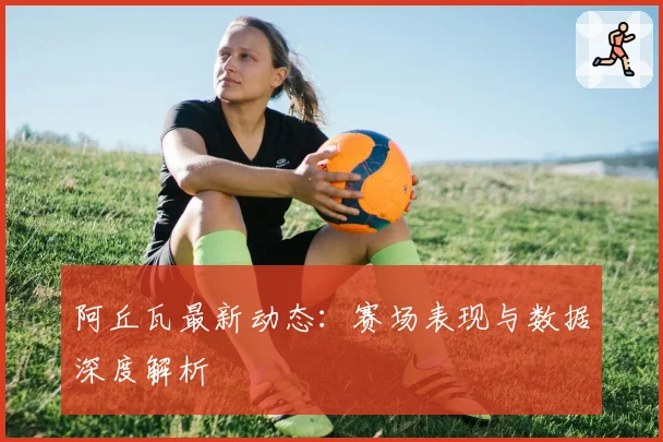 阿丘瓦最新动态:赛场表现与数据深度解析