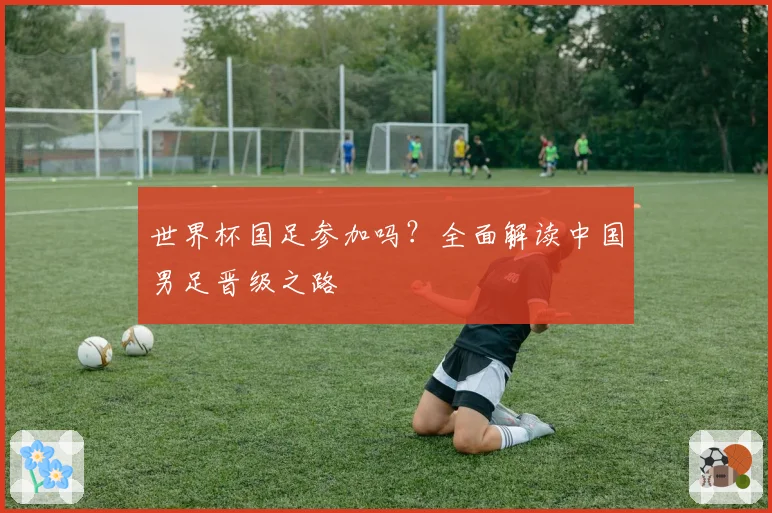 世界杯国足参加吗？全面解读中国男足晋级之路