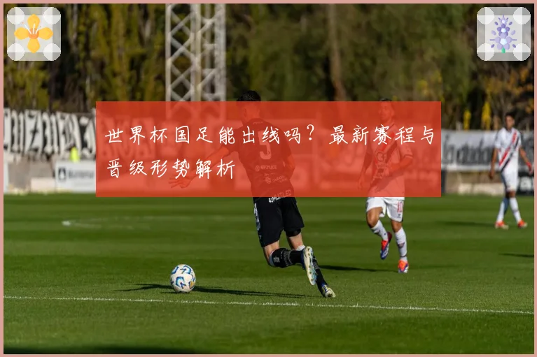 世界杯国足能出线吗?最新赛程与晋级形势解析
