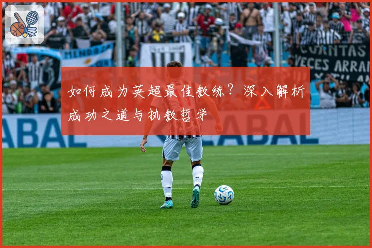 如何成为英超最佳教练?深入解析成功之道与执教哲学